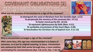 “And you shall be circumcised in the flesh of your foreskins, and it
shall be a sign of the covenant between Me and you.” (Genesis 17:11)
What was the purpose of circumcision as a sign of the covenant?
To distinguish the seed of Abraham from the Gentiles (Eph. 2:11)
To perpetuate the memory of the covenant (Gn. 17:11)
To foster moral purity (Dt. 10:16)
To represent righteousness by faith (Rom. 4:11)
To symbolize circumcision of the heart (Rom. 2:29)
To foreshadow the Christian rite of baptism (Col. 2:11-12)
Why is circumcision no longer a sign of the covenant?
After some time, this sign was misinterpreted as a means of
salvation, so it lost its original meaning. In Jesus, circumcision
was replaced by faith that works through love, a new creation,
and keeping the commandments (Gal. 5:6; 6:15; 1Co. 7:18-19).
 