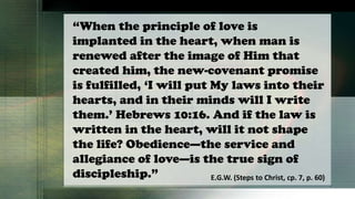 “When the principle of love is
implanted in the heart, when man is
renewed after the image of Him that
created him, the new-covenant promise
is fulfilled, ‘I will put My laws into their
hearts, and in their minds will I write
them.’ Hebrews 10:16. And if the law is
written in the heart, will it not shape
the life? Obedience—the service and
allegiance of love—is the true sign of
discipleship.” E.G.W. (Steps to Christ, cp. 7, p. 60)
 