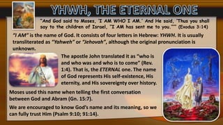 “And God said to Moses, ‘I AM WHO I AM.’ And He said, ‘Thus you shall
say to the children of Israel, “I AM has sent me to you.”’” (Exodus 3:14)
“I AM” is the name of God. It consists of four letters in Hebrew: YHWH. It is usually
transliterated as “Yahweh” or “Jehovah”, although the original pronunciation is
unknown.
The apostle John translated it as “who is
and who was and who is to come” (Rev.
1:4). That is, the ETERNAL one. The name
of God represents His self-existence, His
eternity, and His sovereignty over history.
Moses used this name when telling the first conversation
between God and Abram (Gn. 15:7).
We are encouraged to know God’s name and its meaning, so we
can fully trust Him (Psalm 9:10; 91:14).
 