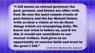 “I AM means an eternal presence; the
past, present, and future are alike with
God. He sees the most remote events of
past history and the far distant future
with as clear a vision as we do those
things which are transpiring daily. We
know not what is before us, and if we
did, it would not contribute to our
eternal welfare. God gives us an
opportunity to exercise faith and trust in
the great I AM.” E.G.W. (That I May Know Him, January 6)
 