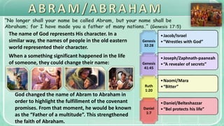 The name of God represents His character. In a
similar way, the names of people in the old eastern
world represented their character.
When a something significant happened in the life
of someone, they could change their name:
Genesis
32:28
•Jacob/Israel
•“Wrestles with God”
Genesis
41:45
•Joseph/Zaphnath-paaneah
•“A revealer of secrets”
Ruth
1:20
•Naomi/Mara
•“Bitter”
Daniel
1:7
•Daniel/Belteshazzar
•“Bel protects his life”
God changed the name of Abram to Abraham in
order to highlight the fulfillment of the covenant
promises. From that moment, he would be known
as the “Father of a multitude”. This strengthened
the faith of Abraham.
 