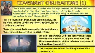 This is a covenant of grace. It was God’s initiative, and
He offers to do for us what we cannot. However, it’s not
a unilateral covenant.
Those who accept God’s covenant have to do their part.
The covenant is broken when we disobey God.
But don’t get it wrong. God does not save us because
we obey Him. He saves us by grace alone (Eph. 2:8).
Then our obedience to His Law reflects our response of
faith and love (James 2:17).
God uses our obedience to fulfill the promises of His
covenant in us.
 