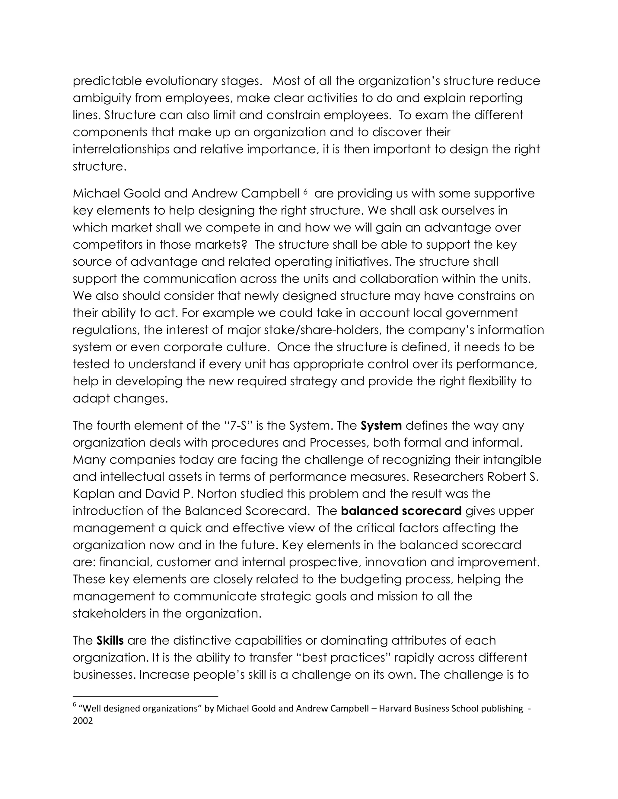 predictable evolutionary stages. Most of all the organization‟s structure reduce
ambiguity from employees, make clear activities to do and explain reporting
lines. Structure can also limit and constrain employees. To exam the different
components that make up an organization and to discover their
interrelationships and relative importance, it is then important to design the right
structure.
Michael Goold and Andrew Campbell 6 are providing us with some supportive
key elements to help designing the right structure. We shall ask ourselves in
which market shall we compete in and how we will gain an advantage over
competitors in those markets? The structure shall be able to support the key
source of advantage and related operating initiatives. The structure shall
support the communication across the units and collaboration within the units.
We also should consider that newly designed structure may have constrains on
their ability to act. For example we could take in account local government
regulations, the interest of major stake/share-holders, the company‟s information
system or even corporate culture. Once the structure is defined, it needs to be
tested to understand if every unit has appropriate control over its performance,
help in developing the new required strategy and provide the right flexibility to
adapt changes.
The fourth element of the “7-S” is the System. The System defines the way any
organization deals with procedures and Processes, both formal and informal.
Many companies today are facing the challenge of recognizing their intangible
and intellectual assets in terms of performance measures. Researchers Robert S.
Kaplan and David P. Norton studied this problem and the result was the
introduction of the Balanced Scorecard. The balanced scorecard gives upper
management a quick and effective view of the critical factors affecting the
organization now and in the future. Key elements in the balanced scorecard
are: financial, customer and internal prospective, innovation and improvement.
These key elements are closely related to the budgeting process, helping the
management to communicate strategic goals and mission to all the
stakeholders in the organization.
The Skills are the distinctive capabilities or dominating attributes of each
organization. It is the ability to transfer “best practices” rapidly across different
businesses. Increase people‟s skill is a challenge on its own. The challenge is to
6
“Well designed organizations” by Michael Goold and Andrew Campbell – Harvard Business School publishing -
2002
 