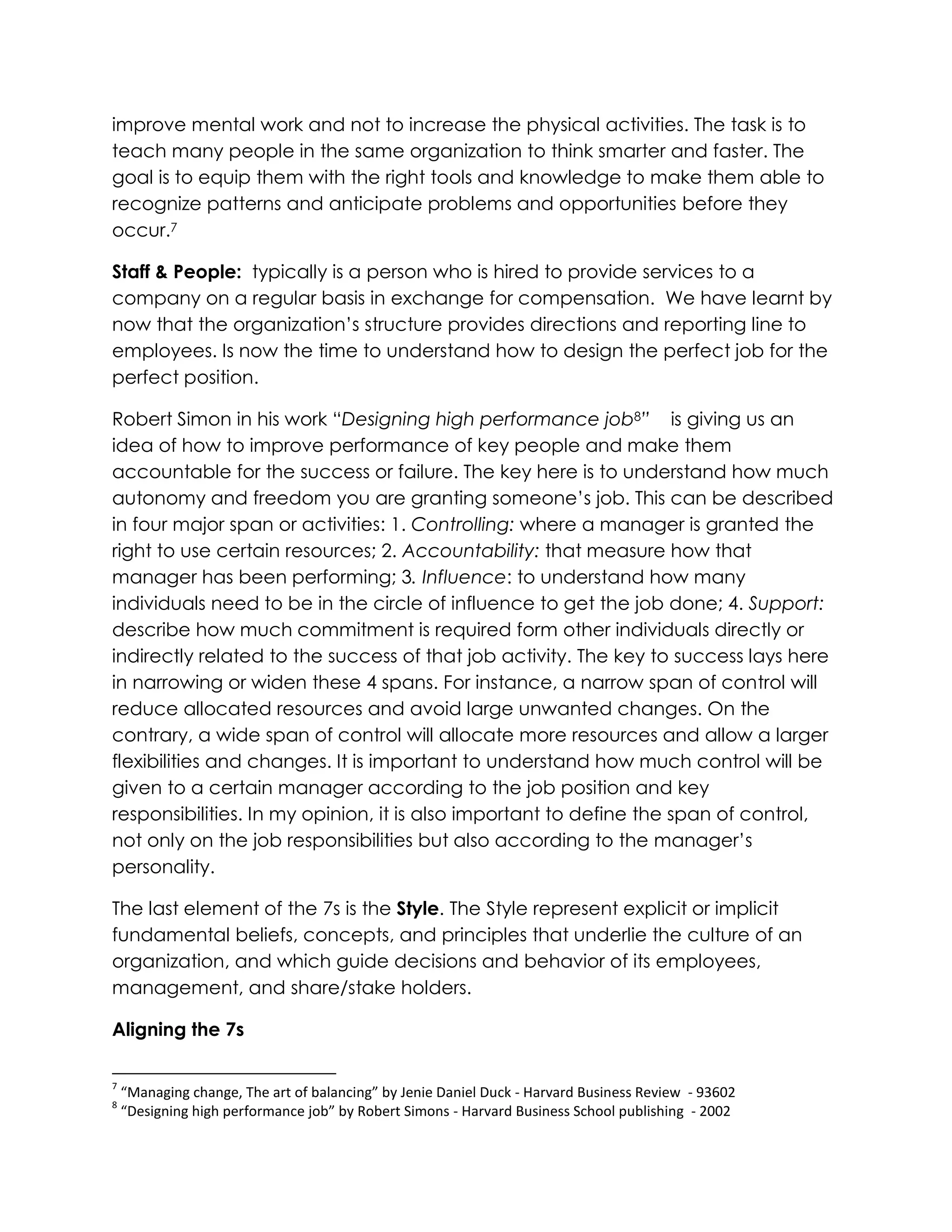 improve mental work and not to increase the physical activities. The task is to
teach many people in the same organization to think smarter and faster. The
goal is to equip them with the right tools and knowledge to make them able to
recognize patterns and anticipate problems and opportunities before they
occur.7
Staff & People: typically is a person who is hired to provide services to a
company on a regular basis in exchange for compensation. We have learnt by
now that the organization‟s structure provides directions and reporting line to
employees. Is now the time to understand how to design the perfect job for the
perfect position.
Robert Simon in his work “Designing high performance job8” is giving us an
idea of how to improve performance of key people and make them
accountable for the success or failure. The key here is to understand how much
autonomy and freedom you are granting someone‟s job. This can be described
in four major span or activities: 1. Controlling: where a manager is granted the
right to use certain resources; 2. Accountability: that measure how that
manager has been performing; 3. Influence: to understand how many
individuals need to be in the circle of influence to get the job done; 4. Support:
describe how much commitment is required form other individuals directly or
indirectly related to the success of that job activity. The key to success lays here
in narrowing or widen these 4 spans. For instance, a narrow span of control will
reduce allocated resources and avoid large unwanted changes. On the
contrary, a wide span of control will allocate more resources and allow a larger
flexibilities and changes. It is important to understand how much control will be
given to a certain manager according to the job position and key
responsibilities. In my opinion, it is also important to define the span of control,
not only on the job responsibilities but also according to the manager‟s
personality.
The last element of the 7s is the Style. The Style represent explicit or implicit
fundamental beliefs, concepts, and principles that underlie the culture of an
organization, and which guide decisions and behavior of its employees,
management, and share/stake holders.
Aligning the 7s
7
“Managing change, The art of balancing” by Jenie Daniel Duck - Harvard Business Review - 93602
8
“Designing high performance job” by Robert Simons - Harvard Business School publishing - 2002
 