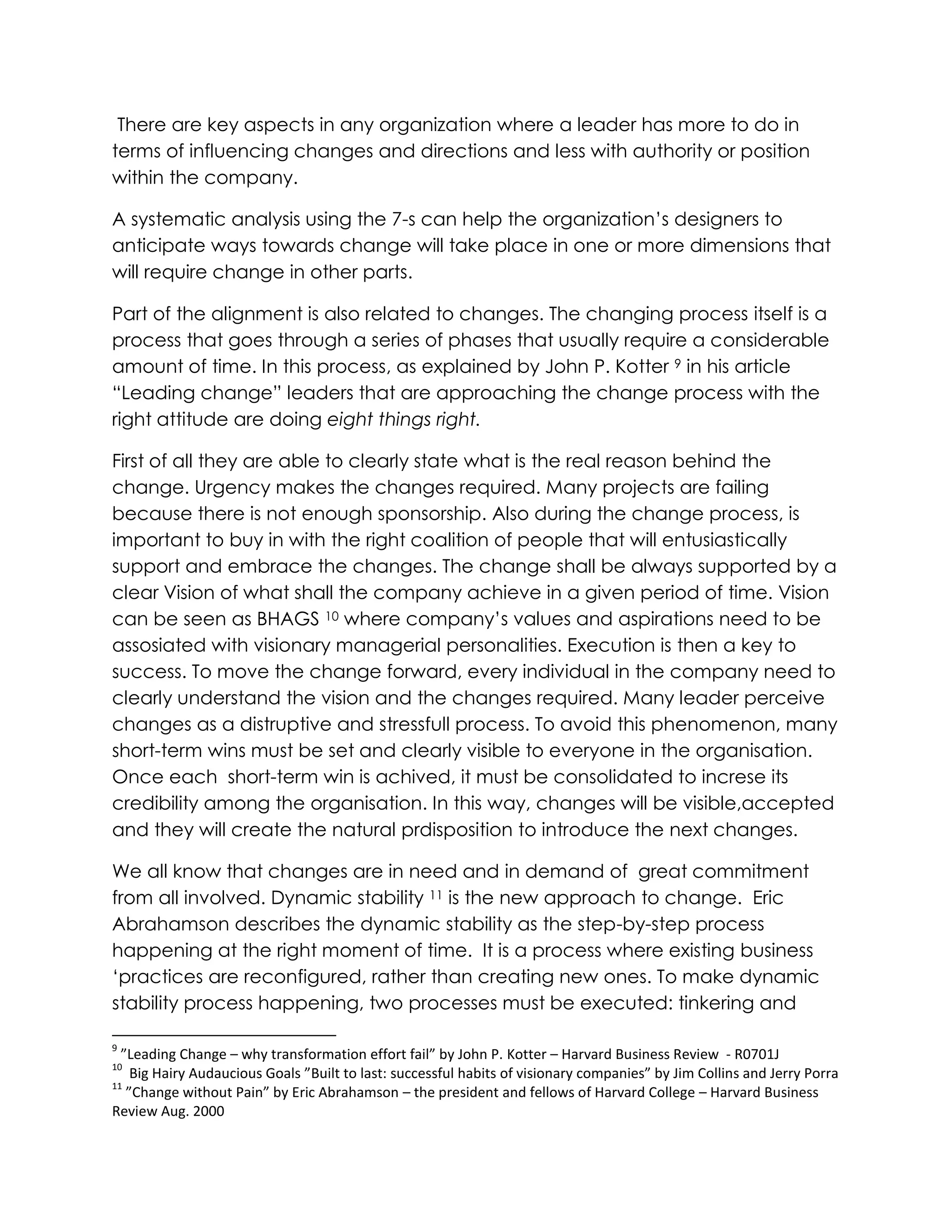 There are key aspects in any organization where a leader has more to do in
terms of influencing changes and directions and less with authority or position
within the company.
A systematic analysis using the 7-s can help the organization‟s designers to
anticipate ways towards change will take place in one or more dimensions that
will require change in other parts.
Part of the alignment is also related to changes. The changing process itself is a
process that goes through a series of phases that usually require a considerable
amount of time. In this process, as explained by John P. Kotter 9 in his article
“Leading change” leaders that are approaching the change process with the
right attitude are doing eight things right.
First of all they are able to clearly state what is the real reason behind the
change. Urgency makes the changes required. Many projects are failing
because there is not enough sponsorship. Also during the change process, is
important to buy in with the right coalition of people that will entusiastically
support and embrace the changes. The change shall be always supported by a
clear Vision of what shall the company achieve in a given period of time. Vision
can be seen as BHAGS 10 where company‟s values and aspirations need to be
assosiated with visionary managerial personalities. Execution is then a key to
success. To move the change forward, every individual in the company need to
clearly understand the vision and the changes required. Many leader perceive
changes as a distruptive and stressfull process. To avoid this phenomenon, many
short-term wins must be set and clearly visible to everyone in the organisation.
Once each short-term win is achived, it must be consolidated to increse its
credibility among the organisation. In this way, changes will be visible,accepted
and they will create the natural prdisposition to introduce the next changes.
We all know that changes are in need and in demand of great commitment
from all involved. Dynamic stability 11 is the new approach to change. Eric
Abrahamson describes the dynamic stability as the step-by-step process
happening at the right moment of time. It is a process where existing business
„practices are reconfigured, rather than creating new ones. To make dynamic
stability process happening, two processes must be executed: tinkering and
9
”Leading Change – why transformation effort fail” by John P. Kotter – Harvard Business Review - R0701J
10
Big Hairy Audaucious Goals ”Built to last: successful habits of visionary companies” by Jim Collins and Jerry Porra
11
”Change without Pain” by Eric Abrahamson – the president and fellows of Harvard College – Harvard Business
Review Aug. 2000
 