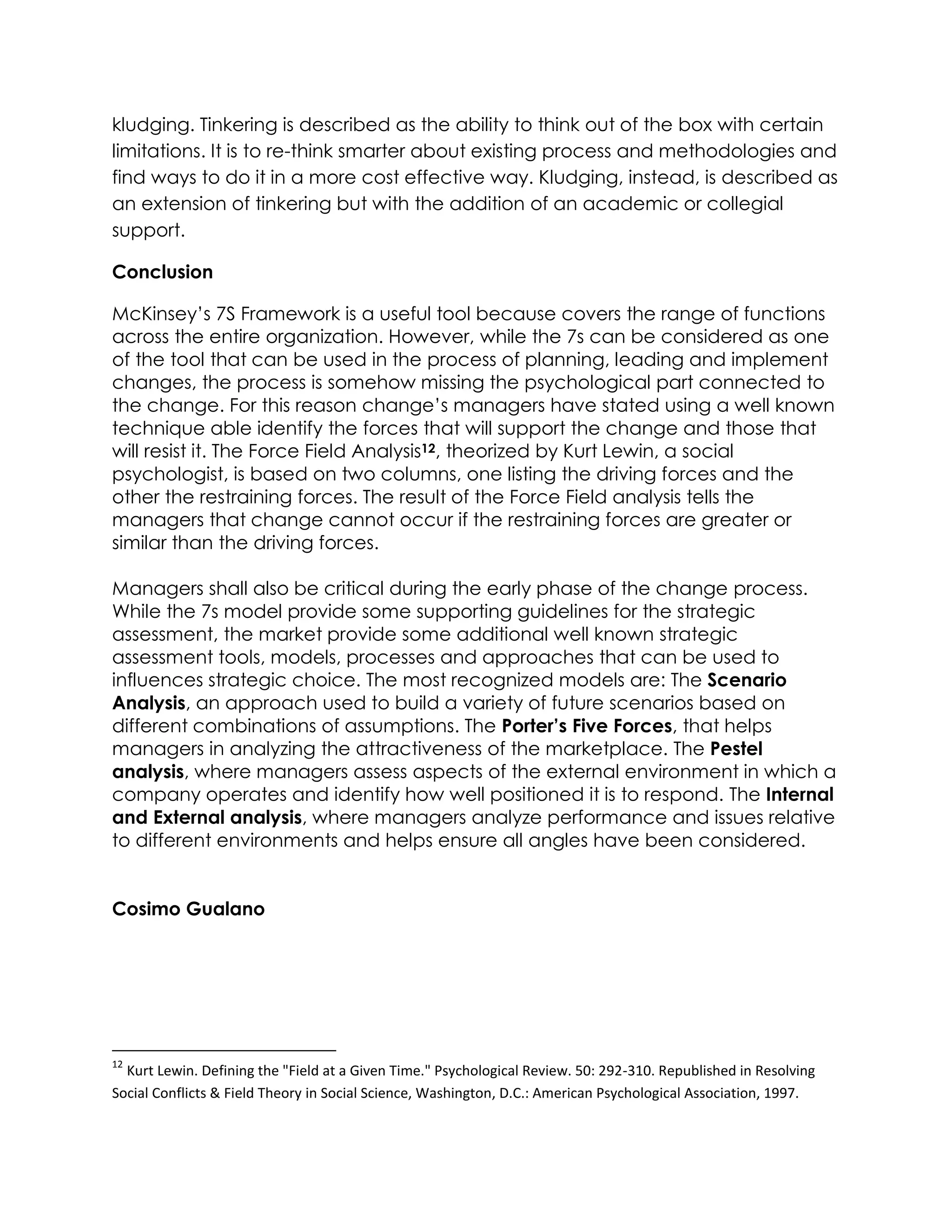 kludging. Tinkering is described as the ability to think out of the box with certain
limitations. It is to re-think smarter about existing process and methodologies and
find ways to do it in a more cost effective way. Kludging, instead, is described as
an extension of tinkering but with the addition of an academic or collegial
support.
Conclusion
McKinsey‟s 7S Framework is a useful tool because covers the range of functions
across the entire organization. However, while the 7s can be considered as one
of the tool that can be used in the process of planning, leading and implement
changes, the process is somehow missing the psychological part connected to
the change. For this reason change‟s managers have stated using a well known
technique able identify the forces that will support the change and those that
will resist it. The Force Field Analysis12, theorized by Kurt Lewin, a social
psychologist, is based on two columns, one listing the driving forces and the
other the restraining forces. The result of the Force Field analysis tells the
managers that change cannot occur if the restraining forces are greater or
similar than the driving forces.
Managers shall also be critical during the early phase of the change process.
While the 7s model provide some supporting guidelines for the strategic
assessment, the market provide some additional well known strategic
assessment tools, models, processes and approaches that can be used to
influences strategic choice. The most recognized models are: The Scenario
Analysis, an approach used to build a variety of future scenarios based on
different combinations of assumptions. The Porter’s Five Forces, that helps
managers in analyzing the attractiveness of the marketplace. The Pestel
analysis, where managers assess aspects of the external environment in which a
company operates and identify how well positioned it is to respond. The Internal
and External analysis, where managers analyze performance and issues relative
to different environments and helps ensure all angles have been considered.
Cosimo Gualano
12
Kurt Lewin. Defining the "Field at a Given Time." Psychological Review. 50: 292-310. Republished in Resolving
Social Conflicts & Field Theory in Social Science, Washington, D.C.: American Psychological Association, 1997.
 