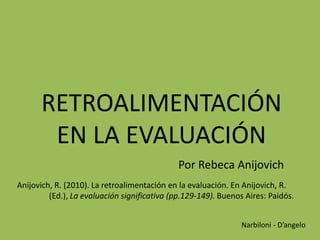 RETROALIMENTACIÓN
EN LA EVALUACIÓN
Por Rebeca Anijovich
Anijovich, R. (2010). La retroalimentación en la evaluación. En Anijovich, R.
(Ed.), La evaluación significativa (pp.129-149). Buenos Aires: Paidós.
Narbiloni - D’angelo
 