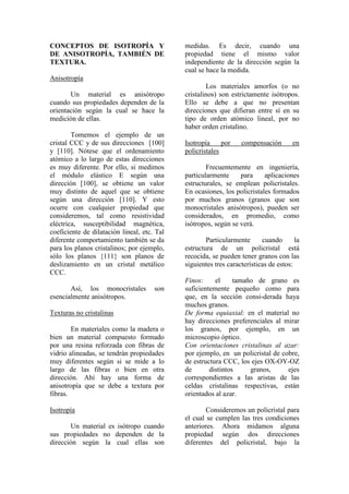 CONCEPTOS DE ISOTROPÍA Y
DE ANISOTROPÍA, TAMBIÉN DE
TEXTURA.
Anisotropía
Un material es anisótropo
cuando sus propiedades dependen de la
orientación según la cual se hace la
medición de ellas.
Tomemos el ejemplo de un
cristal CCC y de sus direcciones [100]
y [110]. Nótese que el ordenamiento
atómico a lo largo de estas direcciones
es muy diferente. Por ello, si medimos
el módulo elástico E según una
dirección [100], se obtiene un valor
muy distinto de aquel que se obtiene
según una dirección [110]. Y esto
ocurre con cualquier propiedad que
consideremos, tal como resistividad
eléctrica, susceptibilidad magnética,
coeficiente de dilatación lineal, etc. Tal
diferente comportamiento también se da
para los planos cristalinos; por ejemplo,
sólo los planos {111} son planos de
deslizamiento en un cristal metálico
CCC.
Así, los monocristales son
esencialmente anisótropos.
Texturas no cristalinas
En materiales como la madera o
bien un material compuesto formado
por una resina reforzada con fibras de
vidrio alineadas, se tendrán propiedades
muy diferentes según si se mide a lo
largo de las fibras o bien en otra
dirección. Ahí hay una forma de
anisotropía que se debe a textura por
fibras.
Isotropía
Un material es isótropo cuando
sus propiedades no dependen de la
dirección según la cual ellas son
medidas. Es decir, cuando una
propiedad tiene el mismo valor
independiente de la dirección según la
cual se hace la medida.
Los materiales amorfos (o no
cristalinos) son estrictamente isótropos.
Ello se debe a que no presentan
direcciones que difieran entre sí en su
tipo de orden atómico lineal, por no
haber orden cristalino.
Isotropía por compensación en
policristales
Frecuentemente en ingeniería,
particularmente para aplicaciones
estructurales, se emplean policristales.
En ocasiones, los policristales formados
por muchos granos (granos que son
monocristales anisótropos), pueden ser
considerados, en promedio, como
isótropos, según se verá.
Particularmente cuando la
estructura de un policristal está
recocida, se pueden tener granos con las
siguientes tres características de estos:
Finos: el tamaño de grano es
suficientemente pequeño como para
que, en la sección consi-derada haya
muchos granos.
De forma equiaxial: en el material no
hay direcciones preferenciales al mirar
los granos, por ejemplo, en un
microscopio óptico.
Con orientaciones cristalinas al azar:
por ejemplo, en un policristal de cobre,
de estructura CCC, los ejes OX-OY-OZ
de distintos granos, ejes
correspondientes a las aristas de las
celdas cristalinas respectivas, están
orientados al azar.
Consideremos un policristal para
el cual se cumplen las tres condiciones
anteriores. Ahora midamos alguna
propiedad según dos direcciones
diferentes del policristal, bajo la
 