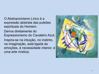 O Abstracionismo Lírico é a
expressão abstrata das pulsões
espirituais do Homem;
Deriva diretamente do
Expressionismo do Cavaleiro Azul;
Inspira-se na intuição, no instinto,
na imaginação, está ligada às
emoções, à necessidade interior, é
uma arte mística;
10
 