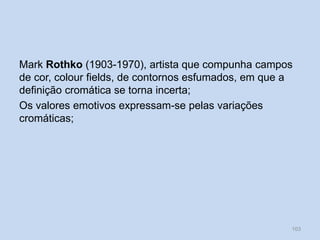 Mark Rothko (1903-1970), artista que compunha campos
de cor, colour fields, de contornos esfumados, em que a
definição cromática se torna incerta;
Os valores emotivos expressam-se pelas variações
cromáticas;
103
 