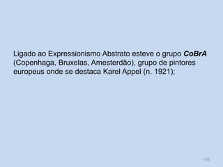 Ligado ao Expressionismo Abstrato esteve o grupo CoBrA
(Copenhaga, Bruxelas, Amesterdão), grupo de pintores
europeus onde se destaca Karel Appel (n. 1921);
109
 