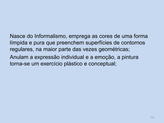 Nasce do Informalismo, emprega as cores de uma forma
límpida e pura que preenchem superfícies de contornos
regulares, na maior parte das vezes geométricas;
Anulam a expressão individual e a emoção, a pintura
torna-se um exercício plástico e conceptual;
112
 