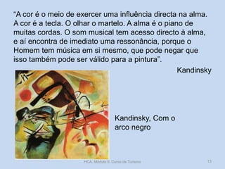 Kandinsky, Com o
arco negro
“A cor é o meio de exercer uma influência directa na alma.
A cor é a tecla. O olhar o martelo. A alma é o piano de
muitas cordas. O som musical tem acesso directo à alma,
e aí encontra de imediato uma ressonância, porque o
Homem tem música em si mesmo, que pode negar que
isso também pode ser válido para a pintura”.
Kandinsky
HCA, Módulo 9, Curso de Turismo 13
 