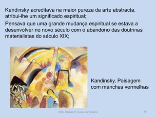 Kandinsky, Paisagem
com manchas vermelhas
Kandinsky acreditava na maior pureza da arte abstracta,
atribui-lhe um significado espiritual;
Pensava que uma grande mudança espiritual se estava a
desenvolver no novo século com o abandono das doutrinas
materialistas do século XIX;
HCA, Módulo 9, Curso de Turismo 15
 