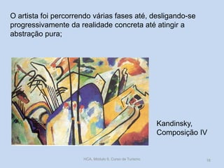 Kandinsky,
Composição IV
O artista foi percorrendo várias fases até, desligando-se
progressivamente da realidade concreta até atingir a
abstração pura;
HCA, Módulo 9, Curso de Turismo 16
 