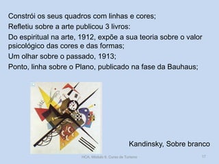 Kandinsky, Sobre branco
Constrói os seus quadros com linhas e cores;
Refletiu sobre a arte publicou 3 livros:
Do espiritual na arte, 1912, expõe a sua teoria sobre o valor
psicológico das cores e das formas;
Um olhar sobre o passado, 1913;
Ponto, linha sobre o Plano, publicado na fase da Bauhaus;
HCA, Módulo 9, Curso de Turismo 17
 