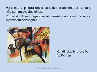 Kandinsky, Impressão
IV, Polícia
Para ele, a pintura devia constituir o alimento da alma e
não somente o dos olhos;
Pintar significava organizar as formas e as cores, de modo
a provocar sensações;.
HCA, Módulo 9, Curso de Turismo 18
 