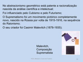 Malevitch,
Composição
Suprematista
No abstracionismo geométrico está patente a racionalização
nascida da análise científica e intelectual;
Foi influenciado pelo Cubismo e pelo Futurismo;
O Suprematismo foi um movimento pictórico completamente
novo, nascido na Rússia por volta de 1915-1916, na sequência
do Raionismo;
O seu criador foi Casimir Malevitch (1878-1935);
HCA, Módulo 9, Curso de Turismo 22
 