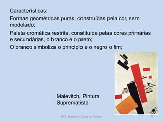 Malevitch, Pintura
Suprematista
Características:
Formas geométricas puras, construídas pela cor, sem
modelado;
Paleta cromática restrita, constituída pelas cores primárias
e secundárias, o branco e o preto;
O branco simboliza o princípio e o negro o fim;
HCA, Módulo 9, Curso de Turismo 25
 
