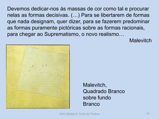 Malevitch,
Quadrado Branco
sobre fundo
Branco
Devemos dedicar-nos às massas de cor como tal e procurar
nelas as formas decisivas. (…) Para se libertarem de formas
que nada designam, quer dizer, para se fazerem predominar
as formas puramente pictóricas sobre as formas racionais,
para chegar ao Suprematismo, o novo realismo…
Malevitch
HCA, Módulo 9, Curso de Turismo 27
 