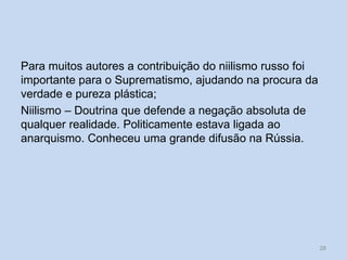 Para muitos autores a contribuição do niilismo russo foi
importante para o Suprematismo, ajudando na procura da
verdade e pureza plástica;
Niilismo – Doutrina que defende a negação absoluta de
qualquer realidade. Politicamente estava ligada ao
anarquismo. Conheceu uma grande difusão na Rússia.
28
 