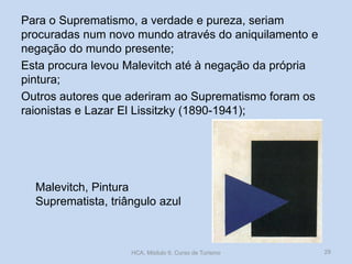 Malevitch, Pintura
Suprematista, triângulo azul
Para o Suprematismo, a verdade e pureza, seriam
procuradas num novo mundo através do aniquilamento e
negação do mundo presente;
Esta procura levou Malevitch até à negação da própria
pintura;
Outros autores que aderiram ao Suprematismo foram os
raionistas e Lazar El Lissitzky (1890-1941);
HCA, Módulo 9, Curso de Turismo 29
 