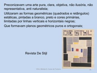 Revista De Stijl
Preconizavam uma arte pura, clara, objetiva, não ilusória, não
representativa, anti naturalista;
Utilizaram as formas geométricas (quadrados e retângulos)
estáticas, pintadas a branco, preto e cores primárias,
limitadas por linhas verticais e horizontais negras;
Que formavam planos geométricos puros e ortogonais;
HCA, Módulo 9, Curso de Turismo 35
 