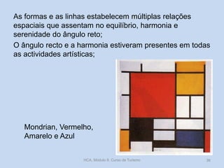 Mondrian, Vermelho,
Amarelo e Azul
As formas e as linhas estabelecem múltiplas relações
espaciais que assentam no equilíbrio, harmonia e
serenidade do ângulo reto;
O ângulo recto e a harmonia estiveram presentes em todas
as actividades artísticas;
HCA, Módulo 9, Curso de Turismo 36
 