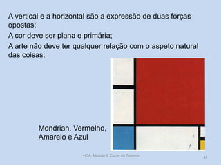 Mondrian, Vermelho,
Amarelo e Azul
A vertical e a horizontal são a expressão de duas forças
opostas;
A cor deve ser plana e primária;
A arte não deve ter qualquer relação com o aspeto natural
das coisas;
HCA, Módulo 9, Curso de Turismo
41
 