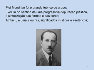 Piet Mondrian foi o grande teórico do grupo;
Evoluiu no sentido de uma progressiva depuração plástica,
a sintetização das formas e das cores;
Atribuiu, a uma e outras, significados místicos e esotéricos;
45
 