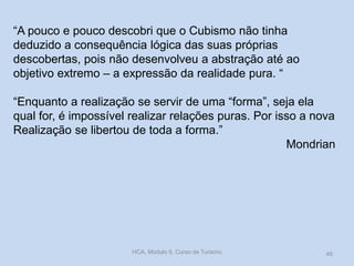 “A pouco e pouco descobri que o Cubismo não tinha
deduzido a consequência lógica das suas próprias
descobertas, pois não desenvolveu a abstração até ao
objetivo extremo – a expressão da realidade pura. “
“Enquanto a realização se servir de uma “forma”, seja ela
qual for, é impossível realizar relações puras. Por isso a nova
Realização se libertou de toda a forma.”
Mondrian
HCA, Módulo 9, Curso de Turismo 46
 
