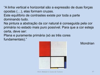 “A linha vertical e horizontal são a expressão de duas forças
opostas (…), elas formam cruzes.
Este equilíbrio de contrastes existe por toda a parte
dominando tudo.
Na pintura a abstração da cor natural é conseguida pela cor
primária no estado mais puro possível. Para que a cor esteja
certa, deve ser:
Plana e puramente primária (só as três cores
fundamentais).”
Mondrian
HCA, Módulo 9, Curso de Turismo 47
 