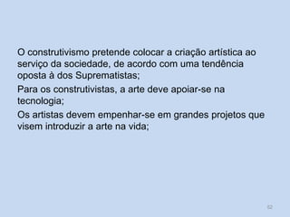 O construtivismo pretende colocar a criação artística ao
serviço da sociedade, de acordo com uma tendência
oposta à dos Suprematistas;
Para os construtivistas, a arte deve apoiar-se na
tecnologia;
Os artistas devem empenhar-se em grandes projetos que
visem introduzir a arte na vida;
52
 