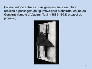 Foi no período entre as duas guerras que a escultura
realizou a passagem do figurativo para o abstrato, coube ao
Construtivismo e a Vladimir Tatlin (1885-1953) o papel de
pioneiro;
53
 