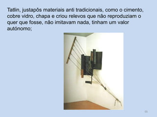 Tatlin, justapôs materiais anti tradicionais, como o cimento,
cobre vidro, chapa e criou relevos que não reproduziam o
quer que fosse, não imitavam nada, tinham um valor
autónomo;
55
 
