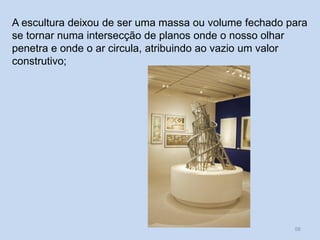 A escultura deixou de ser uma massa ou volume fechado para
se tornar numa intersecção de planos onde o nosso olhar
penetra e onde o ar circula, atribuindo ao vazio um valor
construtivo;
56
 