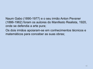 Naum Gabo (1890-1977) e o seu irmão Anton Pevsner
(1886-1962) foram os autores do Manifesto Realista, 1920,
onde se defendia a arte pura;
Os dois irmãos apoiaram-se em conhecimentos técnicos e
matemáticos para conceber as suas obras;
62
 