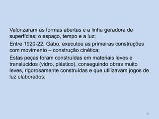 Valorizaram as formas abertas e a linha geradora de
superfícies; o espaço, tempo e a luz;
Entre 1920-22, Gabo, executou as primeiras construções
com movimento – construção cinética;
Estas peças foram construídas em materiais leves e
translúcidos (vidro, plástico), conseguindo obras muito
leves, rigorosamente construídas e que utilizavam jogos de
luz elaborados;
63
 
