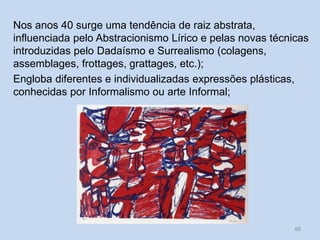 Nos anos 40 surge uma tendência de raiz abstrata,
influenciada pelo Abstracionismo Lírico e pelas novas técnicas
introduzidas pelo Dadaísmo e Surrealismo (colagens,
assemblages, frottages, grattages, etc.);
Engloba diferentes e individualizadas expressões plásticas,
conhecidas por Informalismo ou arte Informal;
68
 
