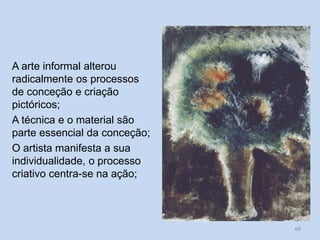 A arte informal alterou
radicalmente os processos
de conceção e criação
pictóricos;
A técnica e o material são
parte essencial da conceção;
O artista manifesta a sua
individualidade, o processo
criativo centra-se na ação;
69
 