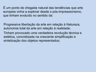 É um ponto de chegada natural das tendências que arte
europeia vinha a explorar desde o pós-impressionismo,
que tinham evoluído no sentido da:
Progressiva libertação da arte em relação à Natureza,
autonomia total da arte em relação à realidade;
Tinham provocado uma verdadeira revolução técnica e
estética, concretizada na crescente simplificação e
sintetização dos objetos representados;
 