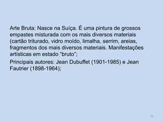 Arte Bruta: Nasce na Suíça. É uma pintura de grossos
empastes misturada com os mais diversos materiais
(cartão triturado, vidro moído, limalha, serrim, areias,
fragmentos dos mais diversos materiais. Manifestações
artísticas em estado “bruto”;
Principais autores: Jean Dubuffet (1901-1985) e Jean
Fautrier (1898-1964);
72
 