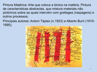 Pintura Matérica: Arte que coloca a tónica na matéria. Pintura
de características abstractas, que mistura materiais não
pictóricos sobre as quais intervém com grattages (raspagens) e
outros processos;
Principais autores: Antoní Tápies (n.1923) e Alberto Burri (1915-
1995);
75
 