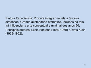 Pintura Espacialista: Procura integrar na tela a terceira
dimensão. Grande austeridade cromática, incisões na tela.
Irá influenciar a arte conceptual e minimal dos anos 60;
Principais autores: Lucio Fontana (1889-1968) e Yves Klein
(1928-1962);
80
 