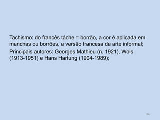 Tachismo: do francês tâche = borrão, a cor é aplicada em
manchas ou borrões, a versão francesa da arte informal;
Principais autores: Georges Mathieu (n. 1921), Wols
(1913-1951) e Hans Hartung (1904-1989);
84/
 