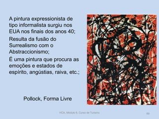 Pollock, Forma Livre
A pintura expressionista de
tipo informalista surgiu nos
EUA nos finais dos anos 40;
Resulta da fusão do
Surrealismo com o
Abstraccionismo;
É uma pintura que procura as
emoções e estados de
espírito, angústias, raiva, etc.;
HCA, Módulo 9, Curso de Turismo 89
 
