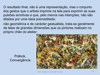 Pollock,
Convergência
O resultado final, não é uma representação, mas o conjunto
dos gestos que o artista imprime na tela para exprimir as suas
pulsões emotivas e que, pelo menos nas intenções, não são
ditados por uma ideia premeditada;
não geométrica e de carácter gestualista, trata-se geralmente
de telas de grandes dimensões que os pintores realizam no
próprio chão do atelier;
HCA, Módulo 9, Curso de Turismo 92
 