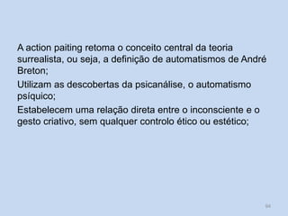 A action paiting retoma o conceito central da teoria
surrealista, ou seja, a definição de automatismos de André
Breton;
Utilizam as descobertas da psicanálise, o automatismo
psíquico;
Estabelecem uma relação direta entre o inconsciente e o
gesto criativo, sem qualquer controlo ético ou estético;
94
 
