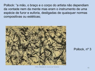 Pollock, nº 3
HCA, Módulo 9, Curso de Turismo
96
Pollock: “a mão, o braço e o corpo do artista não dependiam
da vontade nem da mente mas eram o instrumento de uma
espécie de furor e euforia, desligadas de quaisquer normas
compositivas ou estéticas;
 