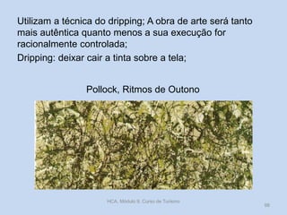 Pollock, Ritmos de Outono
Utilizam a técnica do dripping; A obra de arte será tanto
mais autêntica quanto menos a sua execução for
racionalmente controlada;
Dripping: deixar cair a tinta sobre a tela;
HCA, Módulo 9, Curso de Turismo
98
 